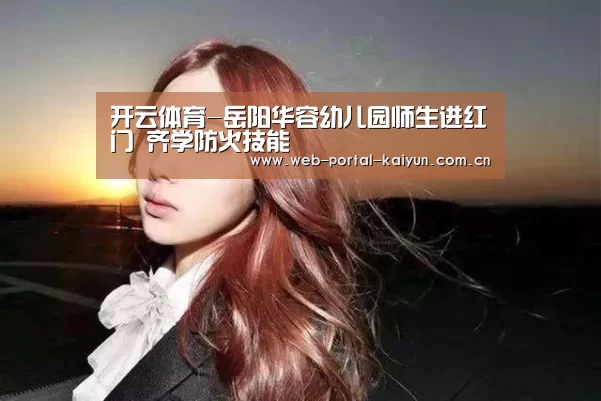 开云体育-岳阳华容幼儿园师生进红门 齐学防火技能(图1) 开云体育
